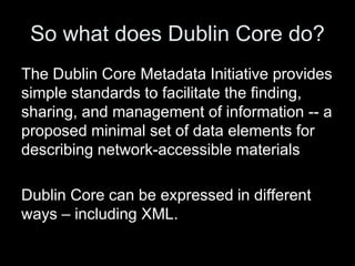 So what does Dublin Core do?
The Dublin Core Metadata Initiative provides
simple standards to facilitate the finding,
sharing, and management of information -- a
proposed minimal set of data elements for
describing network-accessible materials
Dublin Core can be expressed in different
ways – including XML.
 