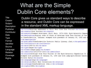 What are the Simple
Dublin Core elements?
Title
Creator
Subject
Description
Publisher
Contributor
Date
Type
Format
Identifier
Source
Language
Relation
Coverage
Rights
Dublin Core gives us standard ways to describe
a resource, and Dublin Core can be expressed
in the standard XML markup language.
 
