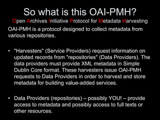 So what is this OAI-PMH?
Open Archives Initiative Protocol for Metadata Harvesting
OAI-PMH is a protocol designed to collect metadata from
various repositories.
• "Harvesters" (Service Providers) request information on
updated records from "repositories" (Data Providers). The
data providers must provide XML metadata in Simple
Dublin Core format. These harvesters issue OAI-PMH
requests to Data Providers in order to harvest and store
metadata for building value-added services.
• Data Providers (repositories) – possibly YOU! – provide
access to metadata and possibly access to full texts or
other resources.
 