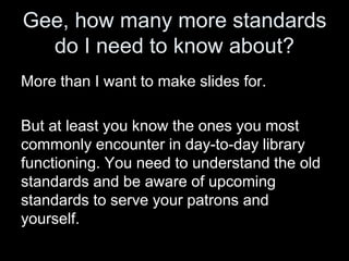 Gee, how many more standards
do I need to know about?
More than I want to make slides for.
But at least you know the ones you most
commonly encounter in day-to-day library
functioning. You need to understand the old
standards and be aware of upcoming
standards to serve your patrons and
yourself.
 