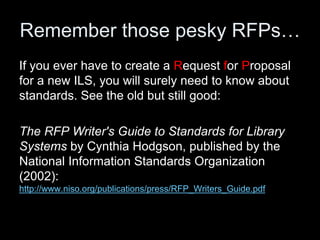 Remember those pesky RFPs…
If you ever have to create a Request for Proposal
for a new ILS, you will surely need to know about
standards. See the old but still good:
The RFP Writer's Guide to Standards for Library
Systems by Cynthia Hodgson, published by the
National Information Standards Organization
(2002):
http://www.niso.org/publications/press/RFP_Writers_Guide.pdf
 