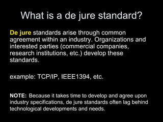 What is a de jure standard?
De jure standards arise through common
agreement within an industry. Organizations and
interested parties (commercial companies,
research institutions, etc.) develop these
standards.
example: TCP/IP, IEEE1394, etc.
NOTE: Because it takes time to develop and agree upon
industry specifications, de jure standards often lag behind
technological developments and needs.
 