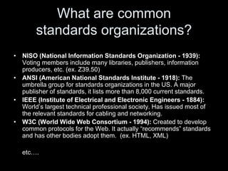 What are common
standards organizations?
• NISO (National Information Standards Organization - 1939):
Voting members include many libraries, publishers, information
producers, etc. (ex. Z39.50)
• ANSI (American National Standards Institute - 1918): The
umbrella group for standards organizations in the US. A major
publisher of standards, it lists more than 8,000 current standards.
• IEEE (Institute of Electrical and Electronic Engineers - 1884):
World’s largest technical professional society. Has issued most of
the relevant standards for cabling and networking.
• W3C (World Wide Web Consortium - 1994): Created to develop
common protocols for the Web. It actually “recommends” standards
and has other bodies adopt them. (ex. HTML, XML)
etc….
 