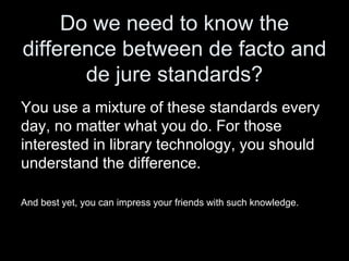Do we need to know the
difference between de facto and
de jure standards?
You use a mixture of these standards every
day, no matter what you do. For those
interested in library technology, you should
understand the difference.
And best yet, you can impress your friends with such knowledge.
 