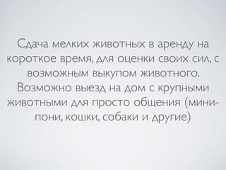 Сдача мелких животных в аренду на
короткое время, для оценки своих сил, с
   возможным выкупом животного.
  Возможно выезд на дом с крупными
животными для просто общения (мини-
     пони, кошки, собаки и другие)
 