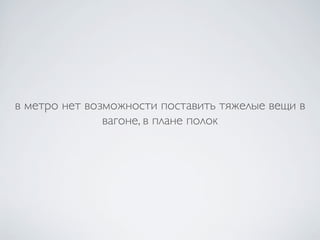 в метро нет возможности поставить тяжелые вещи в
               вагоне, в плане полок
 
