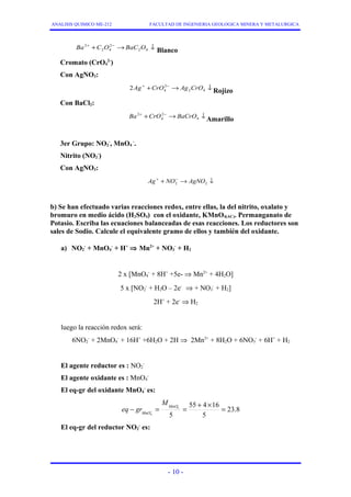 ANALISIS QUIMICO ME-212 FACULTAD DE INGENIERIA GEOLOGICA MINERA Y METALURGICA 
+ + - ® ¯ 
Ba2 C O BaC O 
2 4 
2 
2 4 
Blanco 
Cromato (CrO4 
2-) 
Con AgNO3: 
+ + - ® ¯ 
2Ag CrO 2 
Ag CrO 4 2 4 
Rojizo 
Con BaCl2: 
+ + - ® ¯ 
Ba2 CrO 2 
BaCrO 4 
4 
Amarillo 
3er Grupo: NO2 
-, MnO4 
-. 
Nitrito (NO2 
-) 
Con AgNO3: 
+ + - ® ¯ 
2 2 Ag NO AgNO 
b) Se han efectuado varias reacciones redox, entre ellas, la del nitrito, oxalato y 
bromuro en medio ácido (H2SO4) con el oxidante, KMnO4(AC). Permanganato de 
Potasio. Escriba las ecuaciones balanceadas de esas reacciones. Los reductores son 
sales de Sodio. Calcule el equivalente gramo de ellos y también del oxidante. 
a) NO2 
- + MnO4 
- + H+ Þ Mn2+ + NO3 
- + H2 
- + 8H+ +5e- Þ Mn2+ + 4H2O] 
2 x [MnO4 
- + H2O – 2e- Þ + NO3 
5 x [NO2 
- + H2] 
2H+ + 2e- Þ H2 
luego la reacción redox será: 
6NO2 
- + 16H+ +6H2O + 2H Þ 2Mn2+ + 8H2O + 6NO3 
- + 2MnO4 
- + 6H+ + H2 
El agente reductor es : NO2 
- 
El agente oxidante es : MnO4 
- 
El eq-gr del oxidante MnO4 
- es: 
23.8 
- = - 
= 55 + 4 ´ 16 
= 5 
5 
4 
- 
4 
MnO 
MnO 
M 
eq gr 
El eq-gr del reductor NO2 
- es: 
- 10 - 
 