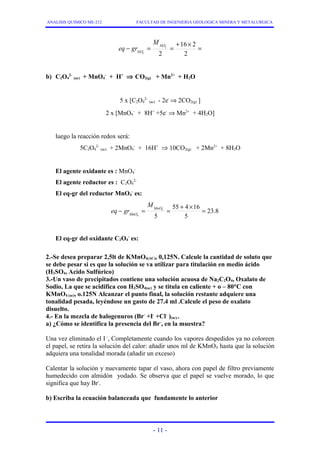 ANALISIS QUIMICO ME-212 FACULTAD DE INGENIERIA GEOLOGICA MINERA Y METALURGICA 
- = - 
= + 16 ´ 2 
= - 2 
2 
2 
2 
NO 
NO 
M 
eq gr 
b) C2O4 
2- (ac) + MnO4 
- + H+ Þ CO2(g) + Mn2+ + H2O 
2- (ac) - 2e- Þ 2CO2(g) ] 
5 x [C2O4 
- + 8H+ +5e- Þ Mn2+ + 4H2O] 
2 x [MnO4 
luego la reacción redox será: 
5C2O4 
- + 16H+ Þ 10CO2(g) + 2Mn2+ + 8H2O 
2- (ac) + 2MnO4 
El agente oxidante es : MnO4 
- 
El agente reductor es : C2O4 
2- 
El eq-gr del reductor MnO4 
- es: 
23.8 
- = - 
= 55 + 4 ´ 16 
= 5 
5 
4 
- 
4 
MnO 
MnO 
M 
eq gr 
El eq-gr del oxidante C2O4 
- es: 
2.-Se desea preparar 2,5lt de KMnO4(AC), 0,125N. Calcule la cantidad de soluto que 
se debe pesar si es que la solución se va utilizar para titulación en medio ácido 
(H2SO4, Acido Sulfúrico) 
3.-Un vaso de precipitados contiene una solución acuosa de Na2C2O4, Oxalato de 
Sodio, La que se acidifica con H2SO4(ac) y se titula en caliente + o – 80°C con 
KMnO4 (ac), o.125N Alcanzar el punto final, la solución restante adquiere una 
tonalidad pesada, leyéndose un gasto de 27.4 ml .Calcule el peso de oxalato 
disuelto. 
4.- En la mezcla de halogenuros (Br- +I- +Cl- )(ac).. 
a) ¿Cómo se identifica la presencia del Br-, en la muestra? 
Una vez eliminado el I -, Completamente cuando los vapores despedidos ya no coloreen 
el papel, se retira la solución del calor: añadir unos ml de KMnO4 hasta que la solución 
adquiera una tonalidad morada (añadir un exceso) 
Calentar la solución y nuevamente tapar el vaso, ahora con papel de filtro previamente 
humedecido con almidón yodado. Se observa que el papel se vuelve morado, lo que 
significa que hay Br-. 
b) Escriba la ecuación balanceada que fundamente lo anterior 
- 11 - 
 