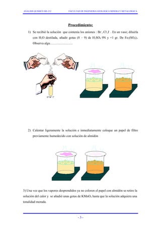 ANALISIS QUIMICO ME-212 FACULTAD DE INGENIERIA GEOLOGICA MINERA Y METALURGICA 
Procedimiento: 
1) Se recibió la solución que contenía los aníones : Br-, Cl-,I- . En un vaso; diluirla 
con H2O destilada, añadir gotas (8 – 9) de H2SO4 9N y =1 gr. De Fe2(SO4)3. 
Observa algu………………… 
2) Calentar ligeramente la solución e inmediatamente coloque un papel de filtro 
previamente humedecido con solución de almidón 
3) Una vez que los vapores desprendidos ya no coloren el papel con almidón se retiro la 
solución del calor y se añadió unas gotas de KMnO4 hasta que la solución adquiera una 
tonalidad morada. 
- 3 - 
 