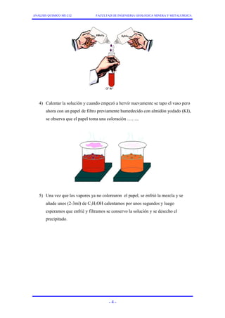 ANALISIS QUIMICO ME-212 FACULTAD DE INGENIERIA GEOLOGICA MINERA Y METALURGICA 
4) Calentar la solución y cuando empezó a hervir nuevamente se tapo el vaso pero 
ahora con un papel de filtro previamente humedecido con almidón yodado (KI), 
se observa que el papel toma una coloración …….. 
5) Una vez que los vapores ya no colorearon el papel, se enfrió la mezcla y se 
añade unos (2-3ml) de C2H5OH calentamos por unos segundos y luego 
esperamos que enfrié y filtramos se conservo la solución y se desecho el 
precipitado. 
- 4 - 
 