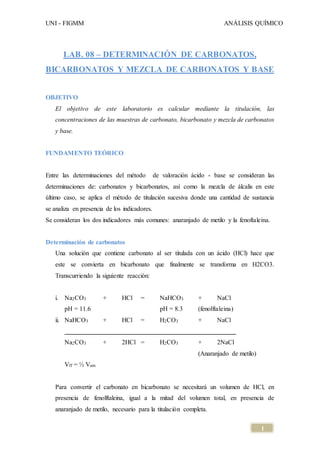 UNI - FIGMM ANÁLISIS QUÍMICO 
1 
LAB. 08 – DETERMINACIÓN DE CARBONATOS, 
BICARBONATOS Y MEZCLA DE CARBONATOS Y BASE 
OBJETIVO 
El objetivo de este laboratorio es calcular mediante la titulación, las 
concentraciones de las muestras de carbonato, bicarbonato y mezcla de carbonatos 
y base. 
FUNDAMENTO TEÓRICO 
Entre las determinaciones del método de valoración ácido - base se consideran las 
determinaciones de: carbonatos y bicarbonatos, así como la mezcla de álcalis en este 
último caso, se aplica el método de titulación sucesiva donde una cantidad de sustancia 
se analiza en presencia de los indicadores. 
Se consideran los dos indicadores más comunes: anaranjado de metilo y la fenoftaleina. 
Determinación de carbonatos 
Una solución que contiene carbonato al ser titulada con un ácido (HCl) hace que 
este se convierta en bicarbonato que finalmente se transforma en H2CO3. 
Transcurriendo la siguiente reacción: 
i. Na2CO3 + HCl = NaHCO3 + NaCl 
pH = 11.6 pH = 8.3 (fenolftaleina) 
ii. NaHCO3 + HCl = H2CO3 + NaCl 
Na2CO3 + 2HCl = H2CO3 + 2NaCl 
(Anaranjado de metilo) 
Vff = ½ Vam 
Para convertir el carbonato en bicarbonato se necesitará un volumen de HCl, en 
presencia de fenolftaleina, igual a la mitad del volumen total, en presencia de 
anaranjado de metilo, necesario para la titulación completa. 
 