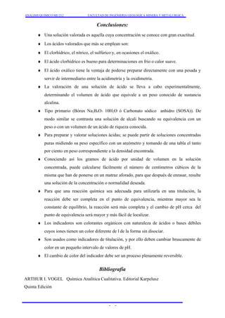 ANALISIS QUIMICO ME-212 FACULTAD DE INGENIERIA GEOLOGICA MINERA Y METALURGICA 
Conclusiones: 
¨ Una solución valorada es aquella cuya concentración se conoce con gran exactitud. 
¨ Los ácidos valorados que más se emplean son: 
¨ El clorhídrico, el nítrico, el sulfúrico y, en ocasiones el oxálico. 
¨ El ácido clorhídrico es bueno para determinaciones en frío o calor suave. 
¨ El ácido oxálico tiene la ventaja de poderse preparar directamente con una pesada y 
servir de intermediario entre la acidimetría y la oxidimetría. 
¨ La valoración de una solución de ácido se lleva a cabo experimentalmente, 
determinando el volumen de ácido que equivale a un peso conocido de sustancia 
alcalina. 
¨ Tipo primario (Bórax Na2B4O7 10H2O ó Carbonato sódico anhidro (SOSA)). De 
modo similar se contrasta una solución de alcali buscando su equivalencia con un 
peso o con un volumen de un ácido de riqueza conocida. 
¨ Para preparar y valorar soluciones ácidas; se puede partir de soluciones concentradas 
puras midiendo su peso específico con un areómetro y tomando de una tabla el tanto 
por ciento en peso correspondiente a la densidad encontrada. 
¨ Conociendo así los gramos de ácido por unidad de volumen en la solución 
concentrada, puede calcularse fácilmente el número de centímetros cúbicos de la 
misma que han de ponerse en un matraz aforado, para que después de enrasar, resulte 
una solución de la concentración o normalidad deseada. 
¨ Para que una reacción química sea adecuada para utilizarla en una titulación, la 
reacción debe ser completa en el punto de equivalencia, mientras mayor sea la 
constante de equilibrio, la reacción será más completa y el cambio de pH cerca del 
punto de equivalencia será mayor y más fácil de localizar. 
¨ Los indicadores son colorantes orgánicos con naturaleza de ácidos o bases débiles 
cuyos iones tienen un color diferente de l de la forma sin disociar. 
¨ Son usados como indicadores de titulación, y por ello deben cambiar bruscamente de 
color en un pequeño intervalo de valores de pH. 
¨ El cambio de color del indicador debe ser un proceso plenamente reversible. 
Bibliografía 
ARTHUR I. VOGEL Química Analítica Cualitativa. Editorial Karpelusz 
Quinta Edición 
- - 
 