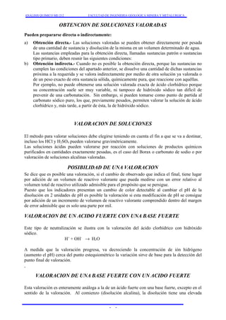 ANALISIS QUIMICO ME-212 FACULTAD DE INGENIERIA GEOLOGICA MINERA Y METALURGICA 
OBTENCION DE SOLUCIONES VALORADAS 
Pueden prepararse directa o indirectamente: 
a) Obtención directa.- Las soluciones valoradas se pueden obtener directamente por pesada 
de una cantidad de sustancia y disolución de la misma en un volumen determinado de agua. 
Las sustancias empleadas para la obtención directa, llamadas sustancias patrón o sustancias 
tipo primario, deben reunir las siguientes condiciones: 
b) Obtención indirecta.- Cuando no es posible la obtención directa, porque las sustancias no 
cumplen las condiciones del apartado anterior, se disuelve una cantidad de dichas sustancias 
próxima a la requerida y se valora indirectamente por medio de otra solución ya valorada o 
de un peso exacto de otra sustancia sólida, químicamente pura, que reaccione con aquéllas. 
Por ejemplo, no puede obtenerse una solución valorada exacta de ácido clorhídrico porque 
su concentración suele ser muy variable, ni tampoco de hidróxido sódico tan difícil de 
prevenir de una carbonatación. Sin embargo, si pueden tomarse como punto de partida al 
carbonato sódico puro, los que, previamente pesados, permiten valorar la solución de ácido 
clorhídrico y, más tarde, a partir de ésta, la de hidróxido sódico. 
VALORACION DE SOLUCIONES 
El método para valorar soluciones debe elegirse teniendo en cuenta el fin a que se va a destinar, 
incluso los HCl y H2SO4 pueden valorarse gravimétricamente. 
Las soluciones ácidas pueden valorarse por reacción con soluciones de productos químicos 
purificados en cantidades exactamente pesadas, es el caso del Borax o carbonato de sodio o por 
valoración de soluciones alcalinas valoradas. 
POSIBILIDAD DE UNA VALORACION 
Se dice que es posible una valoración, si el cambio de observado que indica el final, tiene lugar 
por adición de un volumen de reactivo valorante que pueda medirse con un error relativo al 
volumen total de reactivo utilizado admisible para el propósito que se persigue. 
Puesto que los indicadores presentan un cambio de color detectable al cambiar el pH de la 
disolución en 2 unidades de pH es posible la valoración si esta modificación de pH se consigue 
por adición de un incremento de volumen de reactivo valorante comprendido dentro del margen 
de error admisible que es solo una parte por mil. 
VALORACION DE UN ACIDO FUERTE CON UNA BASE FUERTE 
Este tipo de neutralización se ilustra con la valoración del ácido clorhídrico con hidróxido 
sódico. 
H+ + OH- ® H2O 
A medida que la valoración progresa, va decreciendo la concentración de ión hidrógeno 
(aumento el pH) cerca del punto estequiométrico la variación sirve de base para la detección del 
punto final de valoración. 
VALORACION DE UNA BASE FUERTE CON UN ACIDO FUERTE 
Esta valoración es enteramente análoga a la de un ácido fuerte con una base fuerte, excepto en el 
sentido de la valoración. Al comienzo (disolución alcalina), la disolución tiene una elevada 
- - 
 
