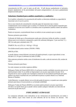 ANALISIS QUIMICO ME-212 FACULTAD DE INGENIERIA GEOLOGICA MINERA Y METALURGICA 
concentración de OH- y por lo tanto un pH alto. El pH decrece gradualmente al principio, 
después rápidamente en las proximidades del punto estequiométrico y de nuevo gradualmente 
después de dicho punto. 
Soluciones Standard para análisis cuantitativo y cualitativo 
En el análisis volumétrico la concentración del analito se determina midiendo su capacidad de 
reaccionar con el reactivo patrón. 
Este es una solución de concentración conocida capaz de reaccionar mas o menos 
completamente con la sustancia que se analiza. El volumen de la solución patrón requerido para 
completar la reacción con el analito se considera como un parámetro analítico dentro del análisis 
volumétrico 
Puede ser necesario, ocasionalmente basar un análisis en una sustancia que no cumple 
Patrones primarios para ácidos: 
Carbonato de Sodio que es frecuentemente usado para soluciones ácidas de analitos, se puede 
obtener puro en el comercio o prepararlo a partir del carbonato hidrogeno C por una hora° C y 
300 °de sodio puro calentado entre 270 
2NaHCO3 Na®(s) 2CO3 (s) + H2O (g) + CO2 (g) 
Tris-(hidroximetil) amino metano (THAM o TRIS) 
(HOCH2)3CNH2 
se puede obtener comercialmente con pureza de patrón primario, su peso equivalente es mas 
elevado (121,14) que el carbonato de sodio (53,000) 
Otros patrones primarios ácidos como el tetraborato de sodio, oxido de mercurio (II), oxalato de 
calcio. 
Patrones primarios para bases: 
Los más comunes son ácidos orgánicos débiles 
Hidrogeno Ftalato de Potasio (KHC8H4O4) el cual posee muchas cualidades necearías para ser un 
patrón primario ideal. Es un sólido no higroscópico con un peso equivalente elevado. En la 
mayoría de los casos se puede usar el producto comercial sin necesidad de purificarlo pero para 
análisis con mayor exactitud este con certificado de pureza se puede obtener en el National 
Bureau of Standars. 
Acido Benzoico: se puede obtener con un elevado grado de pureza y se puede usar como patrón 
primario para bases el inconveniente es su limitada solubilidad 
Hidrogeno Yodato de Potasio (KH(IO3)2) excelente patrón primario con peso equivalente 
elevado es un ácido fuerte que se puede valorar usando cualquier indicador con intervalos de 
transición de pH entre 4y10. 
INDICADORES ACIDO-BASE 
Las sustancias utilizadas como indicadores en las valoraciones de neutralización son ácidos o 
bases débiles, cuyos iones tienen un color diferente del de las formas sin disociar. Sus 
- - 
 