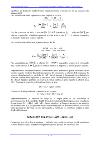 ANALISIS QUIMICO ME-212 FACULTAD DE INGENIERIA GEOLOGICA MINERA Y METALURGICA 
equilibrios en disolución pueden tratarse matemáticamente lo mismo que los de cualquier otro 
icógeno débil. 
Para un indicador ácido, representado para simplificar por Hin, 
HIn Û H+ + In- 
Forma "ácida" Forma "alcalina" 
[ H+ ] [ In- 
] 
Ka = [HIn] 
[ In- 
] 
y [HIn] 
Ka 
= [H+ ] 
El color observado, es decir, la relación [In-]/ [HIn] depende de [H+]; a elevada [H+], esta 
relación es pequeña y el indicador presenta su color ácido; a baja [H+], la relación es grande y 
el indicador manifiesta su color alcalino. 
Para un indicador ácido - base, representado por InOH, 
InOH Û In+ + OH-Forma 
" alcalina " Forma " ácida alcalina" 
[ In+ ] [ OH- 
] 
Kb = [InOH] 
[ In+ 
] 
y [InOH] 
Kb 
= [ - ] OH 
Para valores bajos de [OH- ] , la relación [In+ ] / [InOH] es grande y se aprecia el color ácido; 
para valores altos de [OH- ] , en que la relación anterior es pequeña, se aprecia el color alcalino. 
Experimentando con observadores de visión normal, se ha demostrado que en un sistema de dos 
colores, un color puede ser detectado en presencia del otro cuando la relación de la intensidad del 
primero a la del segundo es alrededor de 1/10. Así, al pasar de la forma ácida de un indicador o 
su forma alcalina puede apreciarse el caucho de color cuando [forma alcalina]/[forma ácida] es 
de 1/10; en dirección contraria se observa el primer cambio de color cuando la relación es de 
10/1. Poniendo la ecuación en forma logarítmica, se tiene 
pH = pKa + log([In-]/[HIn]) 
El intervalo de viraje del color expresado en pH es, pues, 
pH = pKa ± log(1/10) = pKa ± 1 
Experimentalmente, el intervalo de viraje de la mayor parte de los indicadores es 
aproximadamente de 1.6 unidades de pH. Cuando la mitad del indicador puesto está en cada una 
de sus formas [In-] = [HIn] y pH = pKa. Como los colores se basan en su percepción subjetiva 
por el observador y el ojo presenta distinta sensibilidad para los diferentes colores, los valores 
límite del intervalo de viraje son solo aproximados y pueden no ser simétricos respecto al valor 
de pKa del indicador. 
SELECCIÓN DEL INDICADOR ADECUADO 
Como regla general se debe seleccionar el indicador que cambia de color en un pH aproximado 
al punto de equivalencia de la titulación preferiblemente que este por encima de éste. 
- - 
 