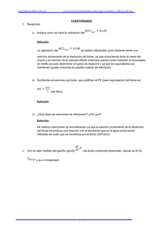 ANALISIS QUIMICO ME-212 FACULTAD DE INGENIERIA GEOLOGICA MINERA Y METALURGICA 
CUESTIONARIO 
1. Responda: 
a) Indique como se hace la valoración del . 
Solución: 
La valoración del se realizó utilizándolo como titulante frente una 
solución proveniente de la disolución del bórax, ya que conocíamos tanto la masa del 
mismo y el volumen de la solución (60ml) entonces usando como indicador al anaranjado 
de metilo se pudo determinar un gasto de titulación y ya que los equivalentes se 
mantienen iguales entonces es posible realizar tal valoración 
b) Escriba las ecuaciones químicas, que justifican el PE (peso equivalente) del bórax es: 
(ver libro). 
Solución: 
c) ¿Qué clase de reacciones se efectuaron? ¿Por qué? 
Solución: 
Se realizan reacciones de neutralización ya que la solución proveniente de la disolución 
del bórax se produce una reacción con el disolvente que es el agua produciendo 
hidróxido de sodio que se neutraliza con el ácido clorhídrico. 
2. Con el valor medido del specific gravity , del ácido comercial presentado, calcule su N, M, 
y su m (molaridad). 
- - 
 