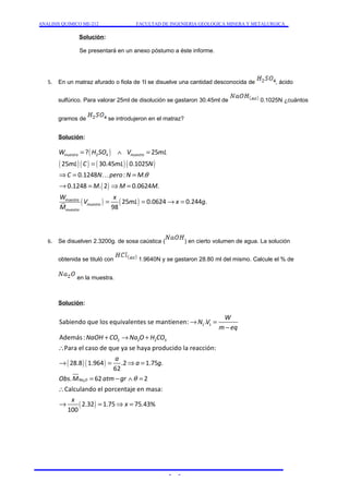 ANALISIS QUIMICO ME-212 FACULTAD DE INGENIERIA GEOLOGICA MINERA Y METALURGICA 
Solución: 
Se presentará en un anexo póstumo a éste informe. 
5. En un matraz afurado o fiola de 1l se disuelve una cantidad desconocida de , ácido 
sulfúrico. Para valorar 25ml de disolución se gastaron 30.45ml de 0.1025N ¿cuántos 
gramos de se introdujeron en el matraz? 
Solución: 
( ) 
= Ù = 
W H SO V mL 
2 4 ? 25 
muestra muestra 
( 25 ) ( ) ( 30.45 ) ( 0.1025 
) 
mL C mL N 
C 0.1248 N pero : N M 
. 
K 
( ) 
0.1248 . 2 0.0624 . 
( ) ( ) 
25 0.0624 0.244 . 
98 
muestra 
muestra 
muestra 
M M M 
W x 
V mL x g 
M 
q 
= 
Þ = = 
® = Þ = 
= = ® = 
6. Se disuelven 2.3200g. de sosa caústica ( ) en cierto volumen de agua. La solución 
obtenida se tituló con 1.9640N y se gastaron 28.80 ml del mismo. Calcule el % de 
en la muestra. 
Solución: 
Sabiendo que los equivalentes se mantienen: . 
Además : 
Para el caso de que ya se haya producido la reacción: 
( ) ( ) 
2 
1 1 
2 2 2 3 
28.8 1.964 .2 1.75 . 
62 
. Na O 
62 2 
Calculando el por 
W 
N V 
m eq 
NaOH CO Na O H CO 
a 
a g 
Obs M atm gr q 
® = 
- 
+ ® + 
 
® = Þ = 
= - Ù = 
 
( ) 
centaje en masa: 
® = Þx = 
2.32 1.75 75.43% 
x 
100 
- - 
 