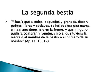 La segunda bestia
 “Y hacía que a todos, pequeños y grandes, ricos y
pobres, libres y esclavos, se les pusiera una marca
en la mano derecha o en la frente, y que ninguno
pudiera comprar ni vender, sino el que tuviera la
marca o el nombre de la bestia o el número de su
nombre” (Ap 13: 16, 17).
 