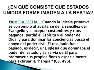PRIMERA BESTIA: “Cuando la iglesia primitiva
se corrompió al apartarse de la sencillez del
Evangelio y al aceptar costumbres y ritos
paganos, perdió el Espíritu y el poder de
Dios; y para dominar las conciencias buscó el
apoyo del poder civil. El resultado fue el
papado, es decir, una iglesia que dominaba el
poder del estado y se servía de él para
promover sus propios fines y especialmente
para extirpar la "herejía.“ (CS, 496).
¿EN QUÉ CONSISTE QUE ESTADOS
UNIDOS FORME IMAGEN A LA BESTIA?
 