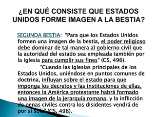 SEGUNDA BESTIA: “Para que los Estados Unidos
formen una imagen de la bestia, el poder religioso
debe dominar de tal manera al gobierno civil que
la autoridad del estado sea empleada también por
la iglesia para cumplir sus fines“ (CS, 496).
“Cuando las iglesias principales de los
Estados Unidos, uniéndose en puntos comunes de
doctrina, influyan sobre el estado para que
imponga los decretos y las instituciones de ellas,
entonces la América protestante habrá formado
una imagen de la jerarquía romana, y la inflicción
de penas civiles contra los disidentes vendrá de
por sí sola” (CS, 498).
¿EN QUÉ CONSISTE QUE ESTADOS
UNIDOS FORME IMAGEN A LA BESTIA?
 