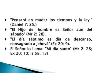  "Pensará en mudar los tiempos y la ley."
(Daniel 7: 25.)
 "El Hijo del hombre es Señor aun del
sábado“ (Mr 2: 28).
 "El día séptimo es día de descanso,
consagrado a Jehová” (Ex 20: 9).
 El Señor lo llama: "Mi día santo" (Mr 2: 28;
Ex 20: 10; Is 58: 13)
 