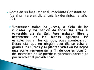 Roma en su fase imperial, mediante Constantino
fue el primero en dictar una ley dominical, el año
321.
 “Descansen todos los jueces, la plebe de las
ciudades, y los oficios de todas las artes el
venerable día del Sol. Pero trabajen libre y
lícitamente en las faenas agrícolas los
establecidos en los campos, pues acontece con
frecuencia, que en ningún otro día se echa el
grano a los surcos y se plantan vides en los hoyos
más convenientemente, a fin de que en ocasión
del momento no se pierde el beneficio concedido
por la celestial providencia”.
 