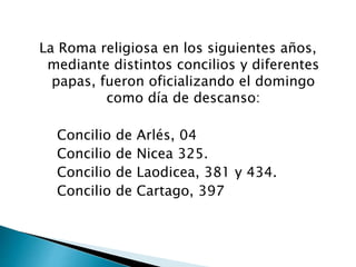 La Roma religiosa en los siguientes años,
mediante distintos concilios y diferentes
papas, fueron oficializando el domingo
como día de descanso:
Concilio de Arlés, 04
Concilio de Nicea 325.
Concilio de Laodicea, 381 y 434.
Concilio de Cartago, 397
 