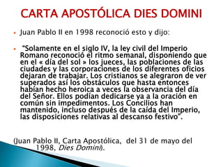 CARTA APOSTÓLICA DIES DOMINI
 Juan Pablo II en 1998 reconoció esto y dijo:
 “Solamente en el siglo IV, la ley civil del Imperio
Romano reconoció el ritmo semanal, disponiendo que
en el « día del sol » los jueces, las poblaciones de las
ciudades y las corporaciones de los diferentes oficios
dejaran de trabajar. Los cristianos se alegraron de ver
superados así los obstáculos que hasta entonces
habían hecho heroica a veces la observancia del día
del Señor. Ellos podían dedicarse ya a la oración en
común sin impedimentos. Los Concilios han
mantenido, incluso después de la caída del Imperio,
las disposiciones relativas al descanso festivo”.
(Juan Pablo II, Carta Apostólica, del 31 de mayo del
1998, Dies Domini).
 