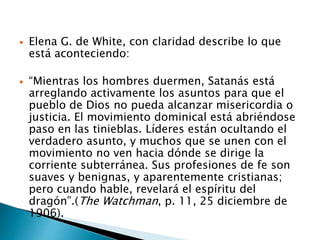  Elena G. de White, con claridad describe lo que
está aconteciendo:
 “Mientras los hombres duermen, Satanás está
arreglando activamente los asuntos para que el
pueblo de Dios no pueda alcanzar misericordia o
justicia. El movimiento dominical está abriéndose
paso en las tinieblas. Líderes están ocultando el
verdadero asunto, y muchos que se unen con el
movimiento no ven hacia dónde se dirige la
corriente subterránea. Sus profesiones de fe son
suaves y benignas, y aparentemente cristianas;
pero cuando hable, revelará el espíritu del
dragón”.(The Watchman, p. 11, 25 diciembre de
1906).
 