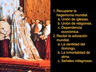 1. Recuperar la
hegemonía mundial.
a. Unión de iglesias.
b. Unión de religiones.
c. Dependencia
económica.
2. Recibir la adoración
mundial.
a. La santidad del
domingo.
b. La inmortalidad de
alma.
c. Señales milagrosas.
 