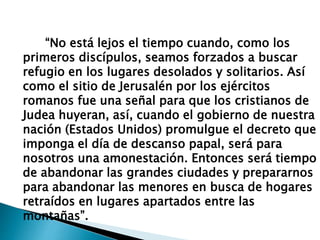 “No está lejos el tiempo cuando, como los
primeros discípulos, seamos forzados a buscar
refugio en los lugares desolados y solitarios. Así
como el sitio de Jerusalén por los ejércitos
romanos fue una señal para que los cristianos de
Judea huyeran, así, cuando el gobierno de nuestra
nación (Estados Unidos) promulgue el decreto que
imponga el día de descanso papal, será para
nosotros una amonestación. Entonces será tiempo
de abandonar las grandes ciudades y prepararnos
para abandonar las menores en busca de hogares
retraídos en lugares apartados entre las
montañas”.
 