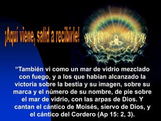 “También vi como un mar de vidrio mezclado
con fuego, y a los que habían alcanzado la
victoria sobre la bestia y su imagen, sobre su
marca y el número de su nombre, de pie sobre
el mar de vidrio, con las arpas de Dios. Y
cantan el cántico de Moisés, siervo de Dios, y
el cántico del Cordero (Ap 15: 2, 3).
 