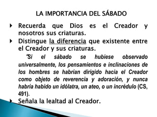 LA IMPORTANCIA DEL SÁBADO
 Recuerda que Dios es el Creador y
nosotros sus criaturas.
 Distingue la diferencia que existente entre
el Creador y sus criaturas.
“Si el sábado se hubiese observado
universalmente, los pensamientos e inclinaciones de
los hombres se habrían dirigido hacia el Creador
como objeto de reverencia y adoración, y nunca
habría habido un idólatra, un ateo, o un incrédulo (CS,
491).
 Señala la lealtad al Creador.
 