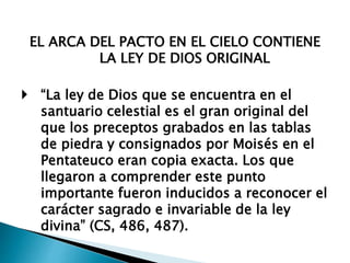 EL ARCA DEL PACTO EN EL CIELO CONTIENE
LA LEY DE DIOS ORIGINAL
 “La ley de Dios que se encuentra en el
santuario celestial es el gran original del
que los preceptos grabados en las tablas
de piedra y consignados por Moisés en el
Pentateuco eran copia exacta. Los que
llegaron a comprender este punto
importante fueron inducidos a reconocer el
carácter sagrado e invariable de la ley
divina” (CS, 486, 487).
 