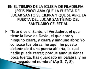 EN EL TIEMPO DE LA IGLESIA DE FILADELFIA
JESÚS PROCLAMA QUE LA PUERTA DEL
LUGAR SANTO SE CIERRA Y QUE SE ABRE LA
PUERTA DEL LUGAR SANTÍSIMO DEL
SANTUARIO CELESTIAL
 “Esto dice el Santo, el Verdadero, el que
tiene la llave de David, el que abre y
ninguno cierra, y cierra y ninguno abre: Yo
conozco tus obras; he aquí, he puesto
delante de ti una puerta abierta, la cual
nadie puede cerrar; porque aunque tienes
poca fuerza, has guardado mi palabra, y no
has negado mi nombre” (Ap 3: 7, 8).
 