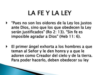 LA FE Y LA LEY
 “Pues no son los oidores de la Ley los justos
ante Dios, sino que los que obedecen la Ley
serán justificados” (Ro 2: 13). “Sin fe es
imposible agradar a Dios” (Heb 11: 6).
 El primer ángel exhorta a los hombres a que
teman al Señor y le den honra y a que le
adoren como Creador del cielo y de la tierra.
Para poder hacerlo, deben obedecer su ley
 