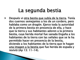 La segunda bestia
 Después vi otra bestia que subía de la tierra. Tenía
dos cuernos semejantes a los de un cordero, pero
hablaba como un dragón. Ejerce toda la autoridad
de la primera bestia en presencia de ella, y hace
que la tierra y sus habitantes adoren a la primera
bestia, cuya herida mortal fue sanada Engaña a los
habitantes de la tierra con las señales que se le ha
permitido hacer en presencia de la bestia,
diciendo a los habitantes de la tierra que le hagan
una imagen a la bestia que fue herida de espada y
revivió (Ap 13: 11-14).
 