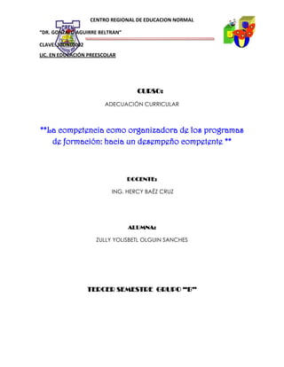 CENTRO REGIONAL DE EDUCACION NORMAL
“DR. GONZALO AGUIRRE BELTRAN”
CLAVE: 30DNL0002
LIC. EN EDUCACIÓN PREESCOLAR

CURSO:
ADECUACIÓN CURRICULAR

**La competencia como organizadora de los programas
de formación: hacia un desempeño competente **

DOCENTE:
ING. HERCY BAÉZ CRUZ

ALUMNA:
ZULLY YOLISBETL OLGUIN SANCHES

TERCER SEMESTRE GRUPO “B”

 