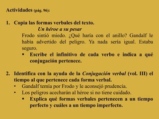 Actividades (pág. 96):

1. Copia las formas verbales del texto.
              Un héroe a su pesar
      Frodo sintió miedo. ¿Qué haría con el anillo? Gandalf le
      había advertido del peligro. Ya nada sería igual. Estaba
      seguro.
       Escribe el infinitivo de cada verbo e indica a qué
          conjugación pertenece.

2. Identifica con la ayuda de la Conjugación verbal (vol. III) el
   tiempo al que pertenece cada forma verbal.
   • Gandalf temía por Frodo y le aconsejó prudencia.
   • Los peligros acecharán al héroe si no tiene cuidado.
        Explica qué formas verbales pertenecen a un tiempo
          perfecto y cuáles a un tiempo imperfecto.
 
