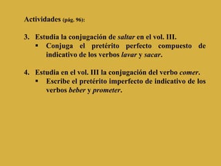 Actividades (pág. 96):

3. Estudia la conjugación de saltar en el vol. III.
    Conjuga el pretérito perfecto compuesto de
      indicativo de los verbos lavar y sacar.

4. Estudia en el vol. III la conjugación del verbo comer.
    Escribe el pretérito imperfecto de indicativo de los
      verbos beber y prometer.
 