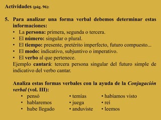 Actividades (pág. 96):

5. Para analizar una forma verbal debemos determinar estas
   informaciones:
   • La persona: primera, segunda o tercera.
   • El número: singular o plural.
   • El tiempo: presente, pretérito imperfecto, futuro compuesto...
   • El modo: indicativo, subjuntivo o imperativo.
   • El verbo al que pertenece.
   Ejemplo cantará: tercera persona singular del futuro simple de
   indicativo del verbo cantar.

   Analiza estas formas verbales con la   ayuda de la Conjugación
   verbal (vol. III):
      • pensó              • temías       • habíamos visto
      • hablaremos         • juega        • reí
      • hube llegado       • anduviste    • leemos
 
