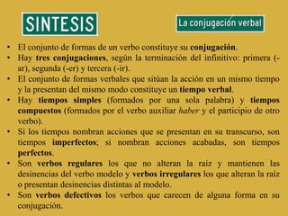 • El conjunto de formas de un verbo constituye su conjugación.
• Hay tres conjugaciones, según la terminación del infinitivo: primera (-
  ar), segunda (-er) y tercera (-ir).
• El conjunto de formas verbales que sitúan la acción en un mismo tiempo
  y la presentan del mismo modo constituye un tiempo verbal.
• Hay tiempos simples (formados por una sola palabra) y tiempos
  compuestos (formados por el verbo auxiliar haber y el participio de otro
  verbo).
• Si los tiempos nombran acciones que se presentan en su transcurso, son
  tiempos imperfectos; si nombran acciones acabadas, son tiempos
  perfectos.
• Son verbos regulares los que no alteran la raíz y mantienen las
  desinencias del verbo modelo y verbos irregulares los que alteran la raíz
  o presentan desinencias distintas al modelo.
• Son verbos defectivos los verbos que carecen de alguna forma en su
  conjugación.
 