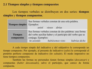 2.1 Tiempos simples y tiempos compuestos

       Los tiempos verbales se distribuyen en dos series: tiempos
simples y tiempos compuestos.
                     Sus formas verbales constan de una sola palabra.
     Tiempos simples Ejemplos:
                             asistí vieses dirías
                        Sus formas verbales constan de dos palabras: una forma
        Tiempos         del verbo auxiliar haber y el participio del verbo que se
       compuestos       conjuga. Ejemplos:
                         he asistido        hubiésemos visto        habrías dicho

          A cada tiempo simple del indicativo y del subjuntivo le corresponde un
tiempo compuesto. Por ejemplo, al presente de indicativo (salto) le corresponde el
pretérito perfecto compuesto de indicativo (he saltado). El modo imperativo no
tiene tiempos compuestos.
          También las formas no personales tienen formas simples (descansar) y
compuestas (haber descansado), salvo el participio, que carece de forma
compuesta.
 