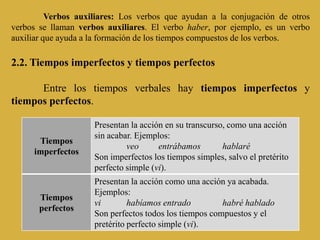 Verbos auxiliares: Los verbos que ayudan a la conjugación de otros
verbos se llaman verbos auxiliares. El verbo haber, por ejemplo, es un verbo
auxiliar que ayuda a la formación de los tiempos compuestos de los verbos.

2.2. Tiempos imperfectos y tiempos perfectos

      Entre los tiempos verbales hay tiempos imperfectos y
tiempos perfectos.

                     Presentan la acción en su transcurso, como una acción
                     sin acabar. Ejemplos:
      Tiempos
                              veo      entrábamos        hablaré
     imperfectos
                     Son imperfectos los tiempos simples, salvo el pretérito
                     perfecto simple (vi).
                     Presentan la acción como una acción ya acabada.
                     Ejemplos:
       Tiempos
                     vi        habíamos entrado         habré hablado
       perfectos
                     Son perfectos todos los tiempos compuestos y el
                     pretérito perfecto simple (vi).
 