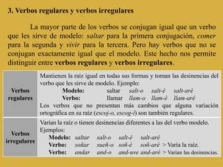 3. Verbos regulares y verbos irregulares

        La mayor parte de los verbos se conjugan igual que un verbo
que les sirve de modelo: saltar para la primera conjugación, comer
para la segunda y vivir para la tercera. Pero hay verbos que no se
conjugan exactamente igual que el modelo. Este hecho nos permite
distinguir entre verbos regulares y verbos irregulares.
             Mantienen la raíz igual en todas sus formas y toman las desinencias del
             verbo que les sirve de modelo. Ejemplo:
 Verbos               Modelo:            saltar salt-o salt-é salt-aré
regulares             Verbo:             llamar llam-o llam-é llam-aré
             Los verbos que no presentan más cambios que alguna variación
             ortográfica en su raíz (escoj-o, escog-í) son también regulares.
            Varían la raíz o tienen desinencias diferentes a las del verbo modelo.
            Ejemplos:
  Verbos
               Modelo: saltar salt-o salt-é salt-aré
irregulares
               Verbo: soñar sueñ-o soñ-é soñ-aré > Varía la raíz.
               Verbo: andar and-o and-uve and-aré > Varían las desinencias.
 