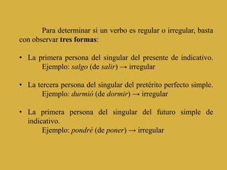 Para determinar si un verbo es regular o irregular, basta
con observar tres formas:

• La primera persona del singular del presente de indicativo.
      Ejemplo: salgo (de salir) → irregular

• La tercera persona del singular del pretérito perfecto simple.
       Ejemplo: durmió (de dormir) → irregular

• La primera persona del singular del futuro simple de
  indicativo.
       Ejemplo: pondré (de poner) → irregular
 