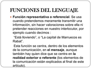 FUNCIONES DEL LENGUAJE
 Función representativa o referencial. Se usa
 cuando pretendemos meramente transmitir una
 información, sin hacer valoraciones sobre ella ni
 pretender reacciones en nuestro interlocutor, por
 ejemplo cuando decimos :
  “Está lloviendo”, o “La capital de Marruecos es
 Rabat”.
  Esta función se centra, dentro de los elementos
 de la comunicación, en el mensaje, aunque
 también hay quien dice que se centra en la
 realidad exterior o referente (los elementos de
 la comunicación están explicados al final de este
 artículo).
 