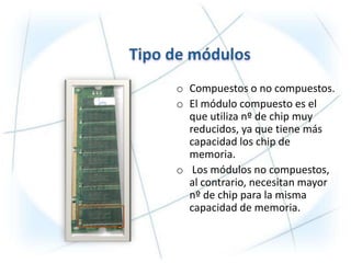 o Compuestos o no compuestos.
o El módulo compuesto es el
  que utiliza nº de chip muy
  reducidos, ya que tiene más
  capacidad los chip de
  memoria.
o Los módulos no compuestos,
  al contrario, necesitan mayor
  nº de chip para la misma
  capacidad de memoria.
 