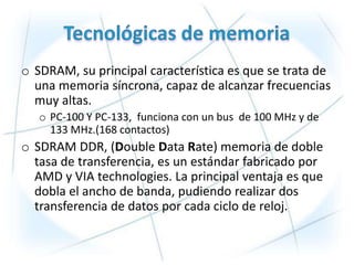 o SDRAM, su principal característica es que se trata de
  una memoria síncrona, capaz de alcanzar frecuencias
  muy altas.
   o PC-100 Y PC-133, funciona con un bus de 100 MHz y de
     133 MHz.(168 contactos)
o SDRAM DDR, (Double Data Rate) memoria de doble
  tasa de transferencia, es un estándar fabricado por
  AMD y VIA technologies. La principal ventaja es que
  dobla el ancho de banda, pudiendo realizar dos
  transferencia de datos por cada ciclo de reloj.
 