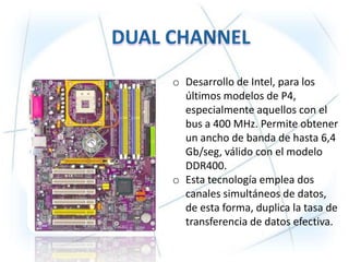 o Desarrollo de Intel, para los
  últimos modelos de P4,
  especialmente aquellos con el
  bus a 400 MHz. Permite obtener
  un ancho de banda de hasta 6,4
  Gb/seg, válido con el modelo
  DDR400.
o Esta tecnología emplea dos
  canales simultáneos de datos,
  de esta forma, duplica la tasa de
  transferencia de datos efectiva.
 
